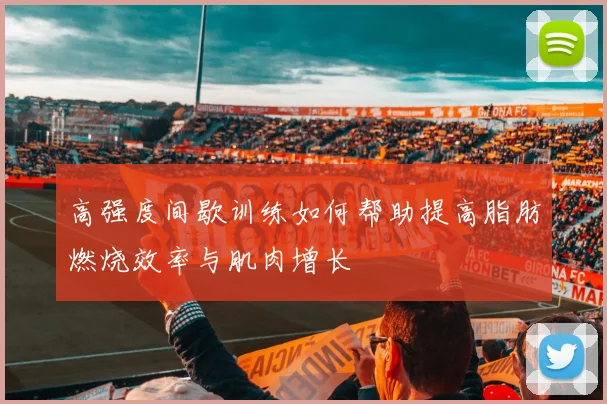 高强度间歇训练如何帮助提高脂肪燃烧效率与肌肉增长