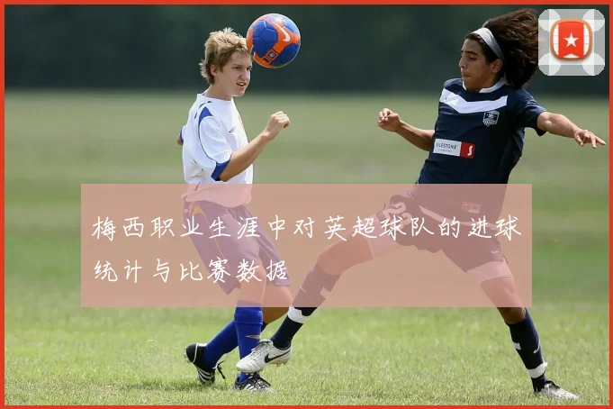 梅西职业生涯中对英超球队的进球统计与比赛数据