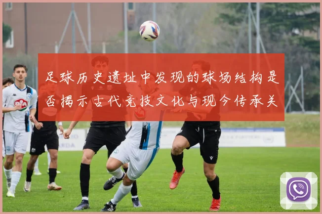 足球历史遗址中发现的球场结构是否揭示古代竞技文化与现今传承关系